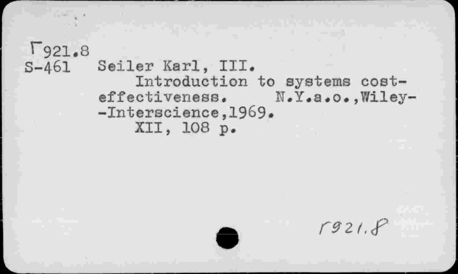 ﻿T921.8
S-461
Seiler Karl, III.
Introduction to systems costeffectiveness. N.Y.a.o.,Wiley -Interscience,1969.
XII, 108 p.
CPU.